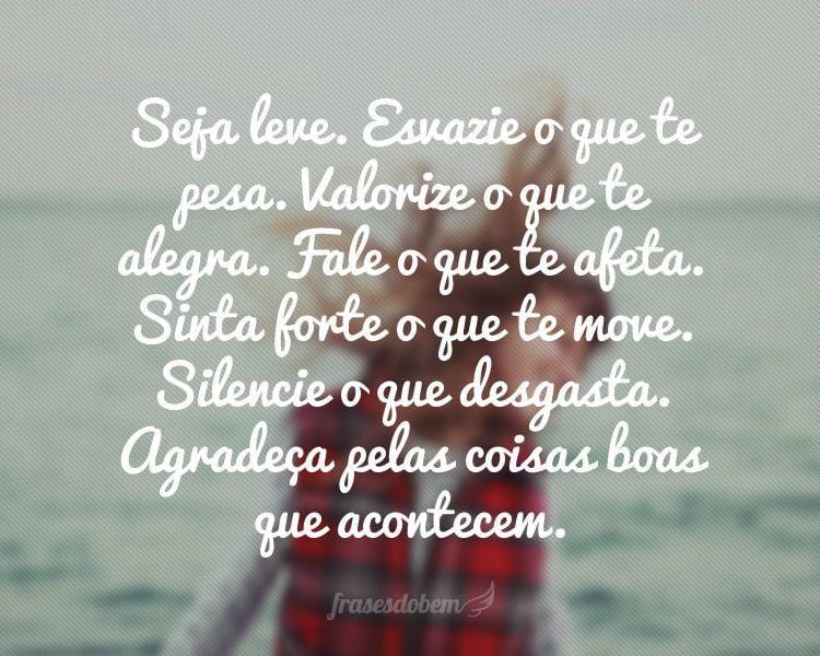 Seja leve. Esvazie o que te pesa. Valorize o que te alegra. Fale o que te afeta. Sinta forte o que te move. Silencie o que desgasta. Agradeça pelas coisas boas que acontecem.