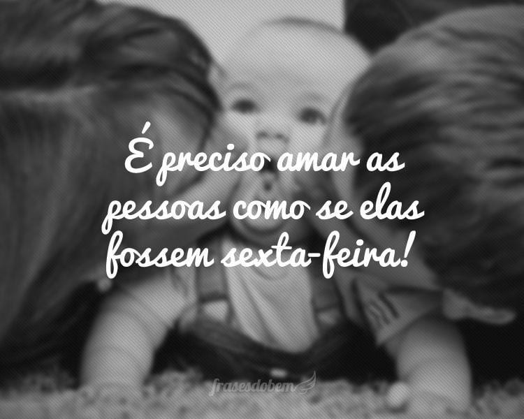 É preciso amar as pessoas como se elas fossem sexta-feira!