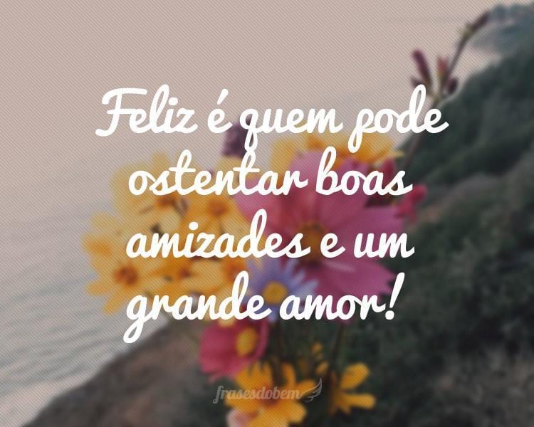 Feliz é quem pode ostentar boas amizades e um grande amor!