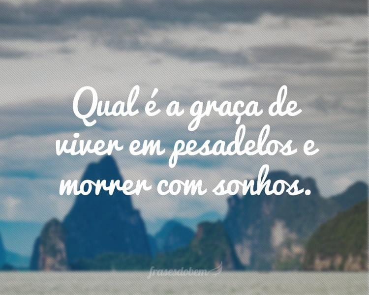 Qual é a graça de viver em pesadelos e morrer com sonhos.