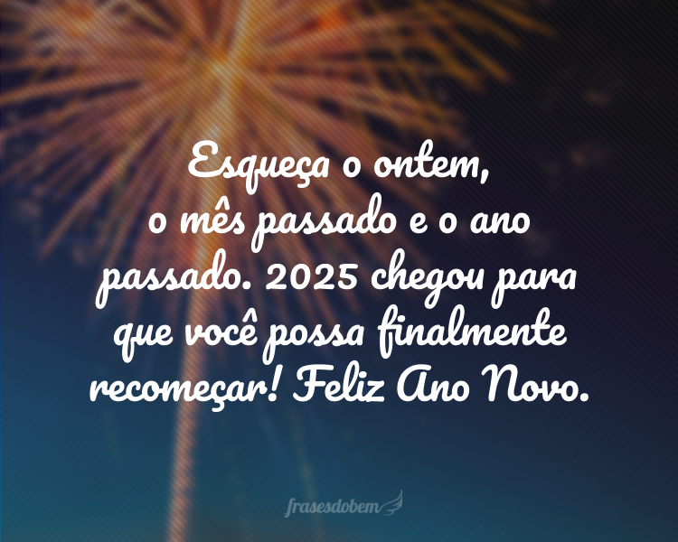 Esqueça o ontem, o mês passado e o ano passado. 2025 chegou para que você possa finalmente recomeçar! Feliz Ano Novo.