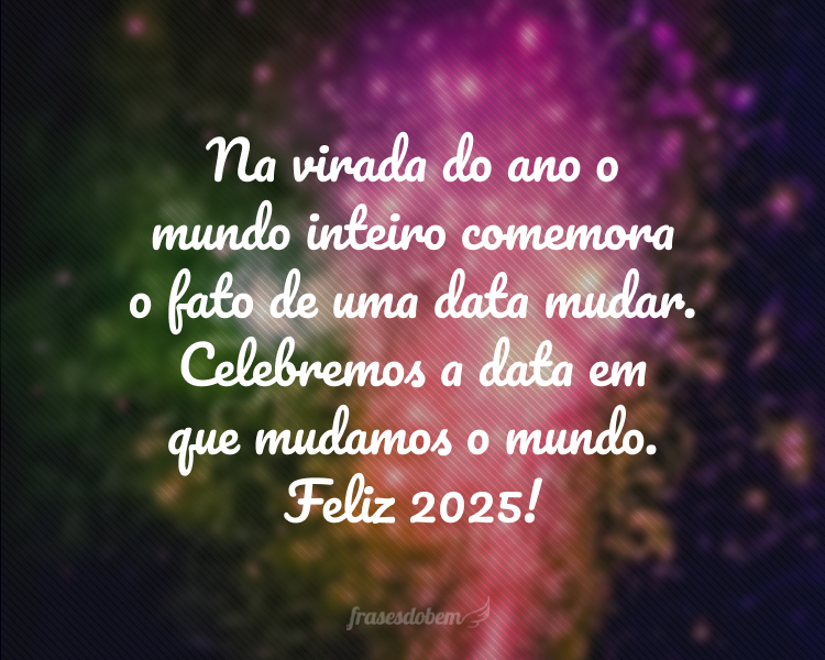 Na virada do ano o mundo inteiro comemora o fato de uma data mudar. Celebremos a data em que mudamos o mundo. Feliz 2025!