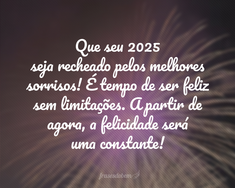 Que seu 2025 seja recheado pelos melhores sorrisos! É tempo de ser feliz sem limitações. A partir de agora, a felicidade será uma constante!