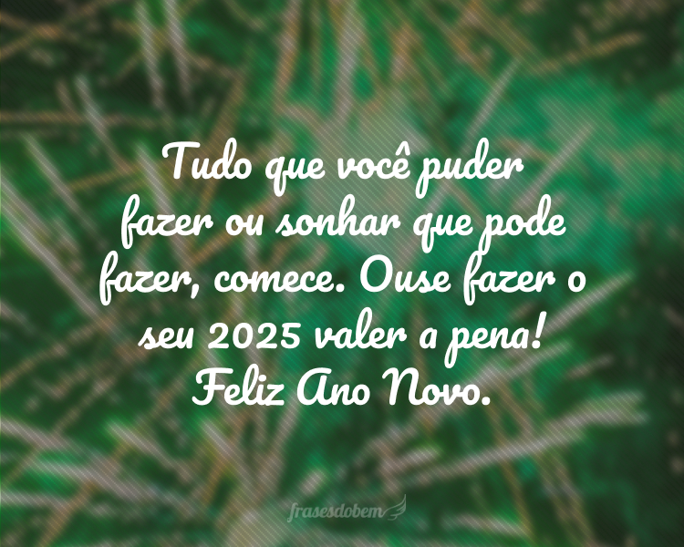 Tudo que você puder fazer ou sonhar que pode fazer, comece. Ouse fazer o seu 2025 valer a pena! Feliz Ano Novo.