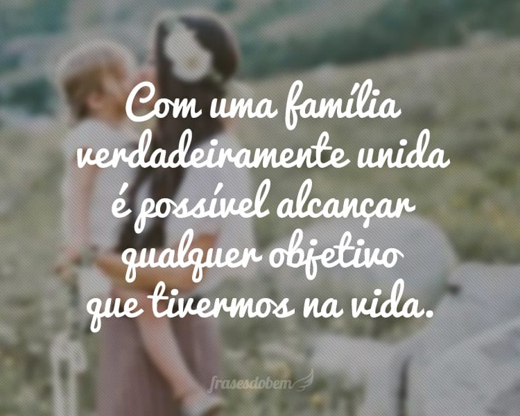 Com uma família verdadeiramente unida é possível alcançar qualquer objetivo que tivermos na vida.