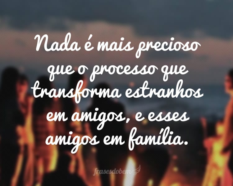 Nada é mais precioso que o processo que transforma estranhos em amigos, e esses amigos em família.