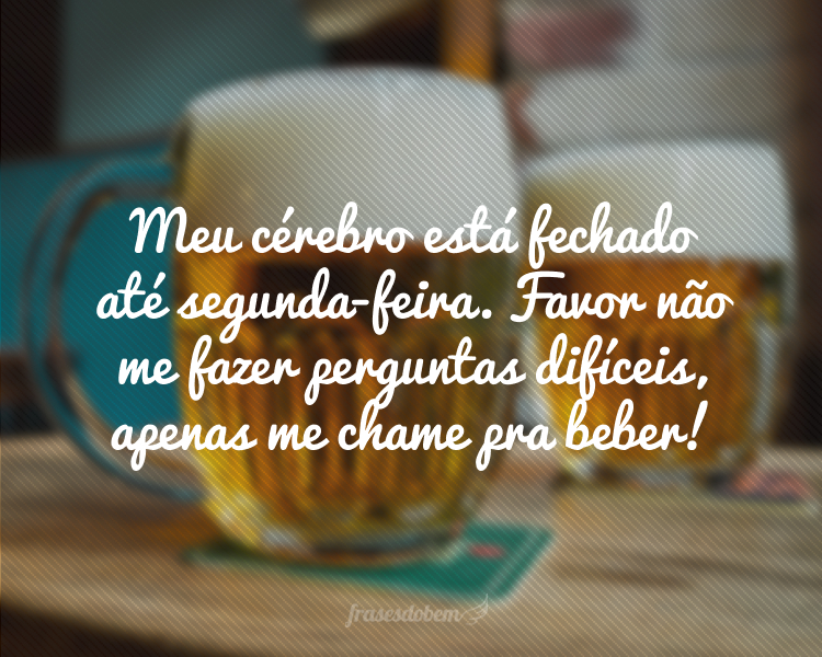 Meu cérebro está fechado até segunda-feira. Favor não me fazer perguntas difíceis, apenas me chame pra beber!