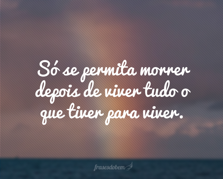 Só se permita morrer depois de viver tudo o que tiver para viver.