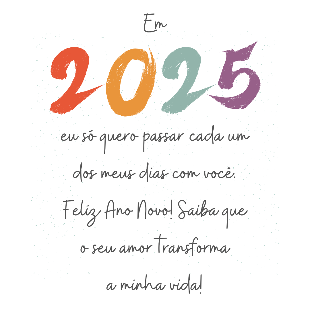 Em 2025, eu só quero passar cada um dos meus dias com você. Feliz Ano Novo! Saiba que o seu amor transforma a minha vida!