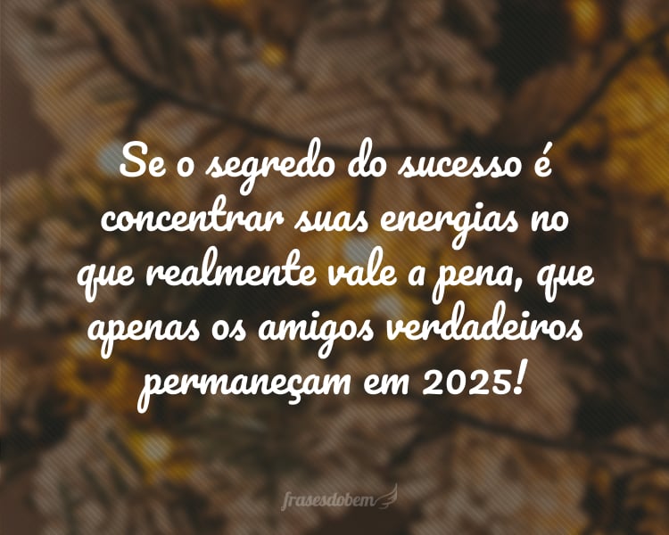 Se o segredo do sucesso é concentrar suas energias no que realmente vale a pena, que apenas os amigos verdadeiros permaneçam em 2025!