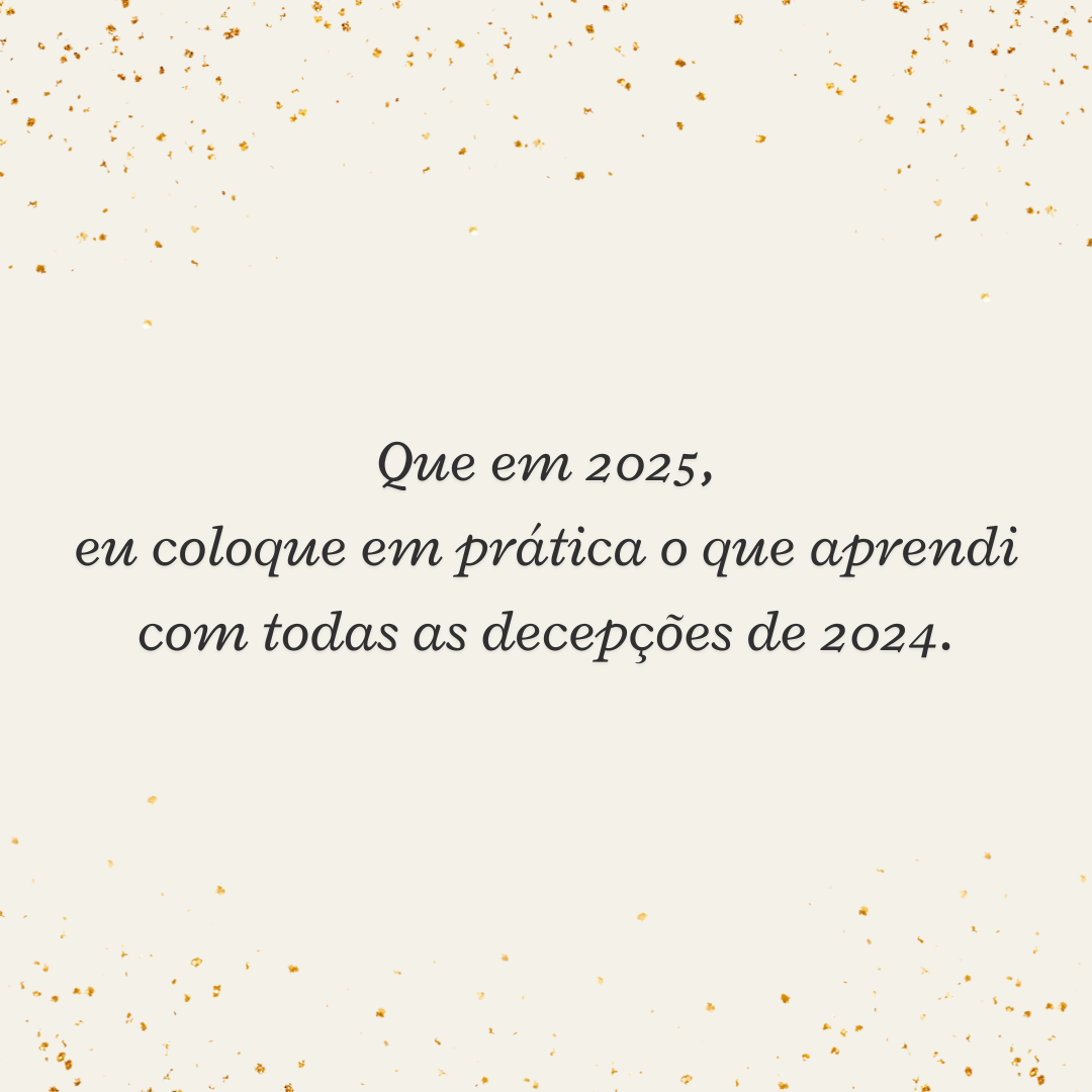 Que em 2025, eu coloque em prática o que aprendi com todas as decepções de 2024.