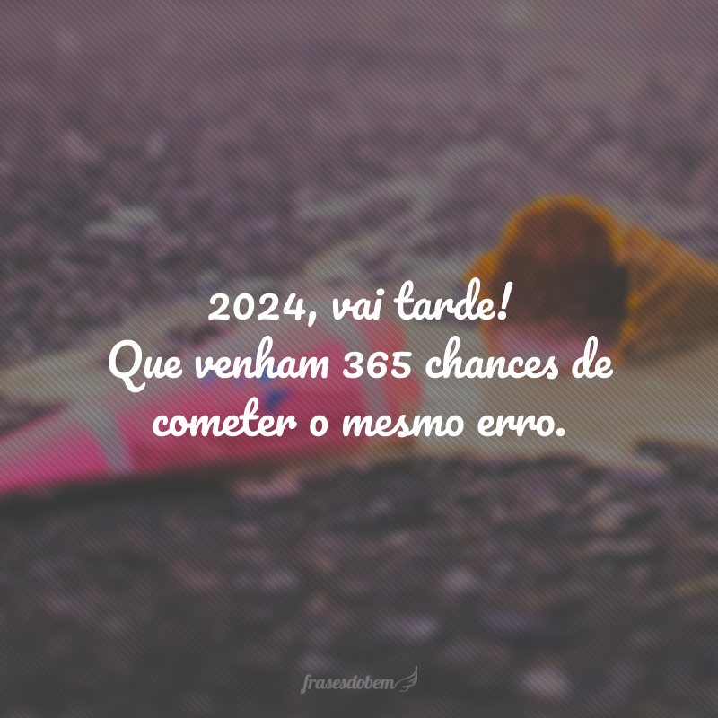 2024, vai tarde! Que venham 365 chances de cometer o mesmo erro.