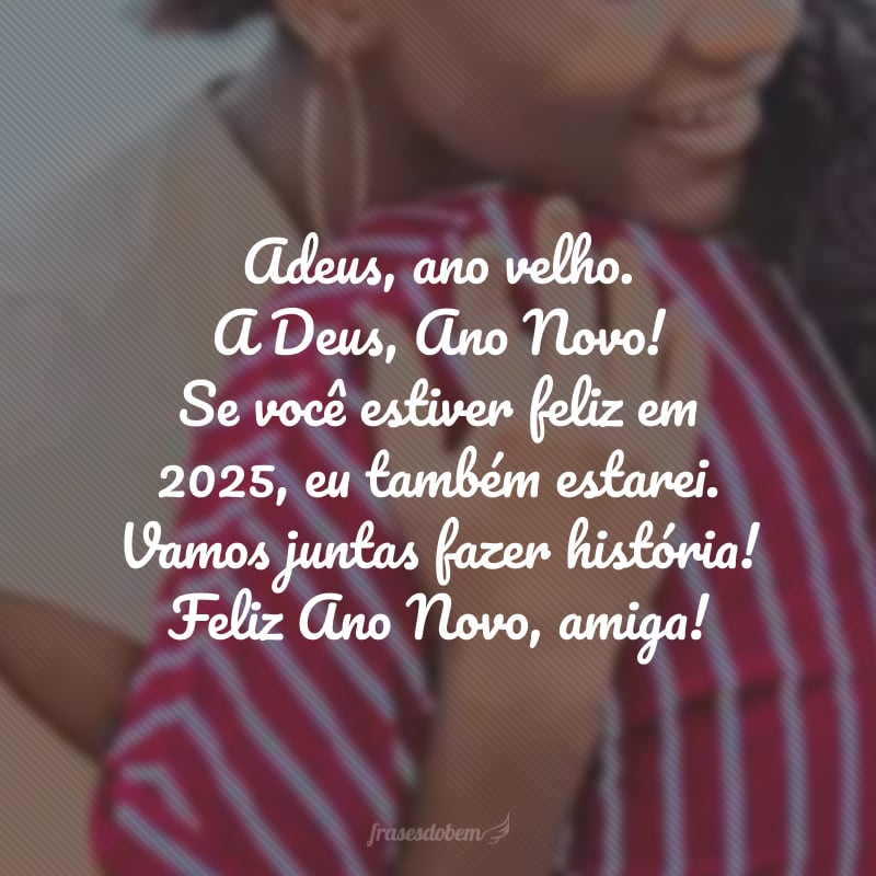 Adeus, ano velho. A Deus, Ano Novo! Se você estiver feliz em 2025, eu também estarei. Vamos juntas fazer história! Feliz Ano Novo, amiga!