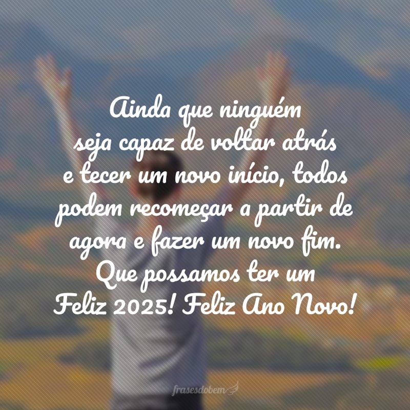 Ainda que ninguém seja capaz de voltar atrás e tecer um novo início, todos podem recomeçar a partir de agora e fazer um novo fim. Que possamos ter um Feliz 2025! Feliz Ano Novo!