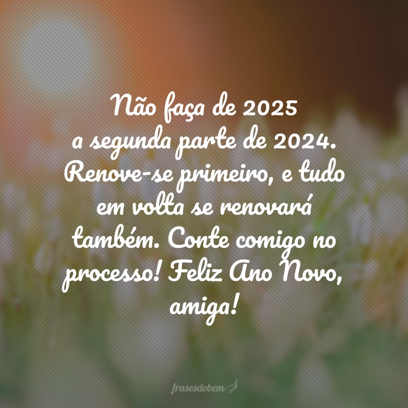 Não faça de 2025 a segunda parte de 2024. Renove-se primeiro, e tudo em volta se renovará também. Conte comigo no processo! Feliz Ano Novo, amiga!