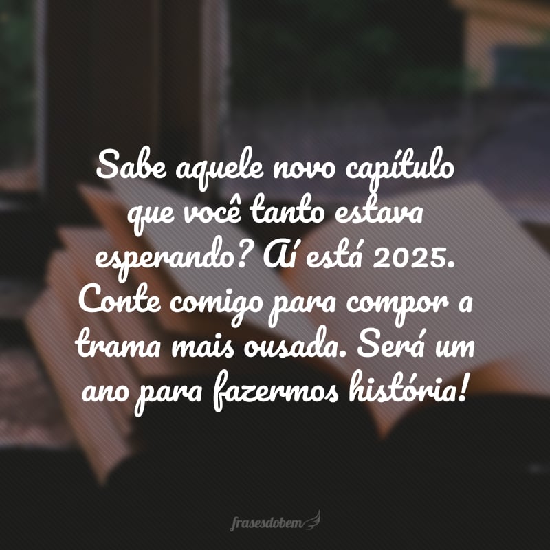 Sabe aquele novo capítulo que você tanto estava esperando? Aí está 2025. Conte comigo para compor a trama mais ousada. Será um ano para fazermos história!