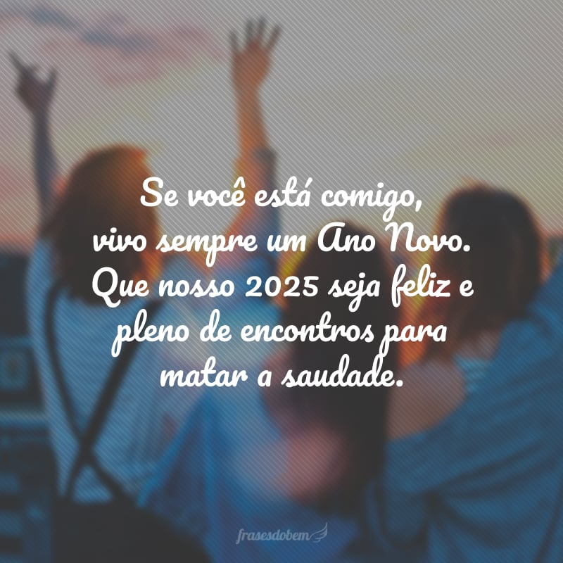 Se você está comigo, vivo sempre um Ano Novo. Que nosso 2025 seja feliz e pleno de encontros para matar a saudade.