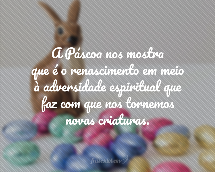 A Páscoa nos mostra que é o renascimento em meio à adversidade espiritual que faz com que nos tornemos novas criaturas.