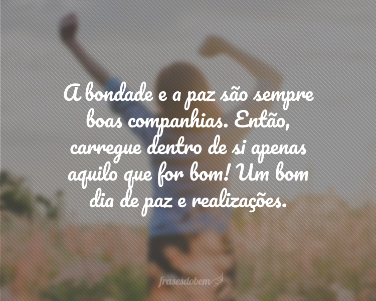 A bondade e a paz são sempre boas companhias. Então, carregue dentro de si apenas aquilo que for bom! Um bom dia de paz e realizações.