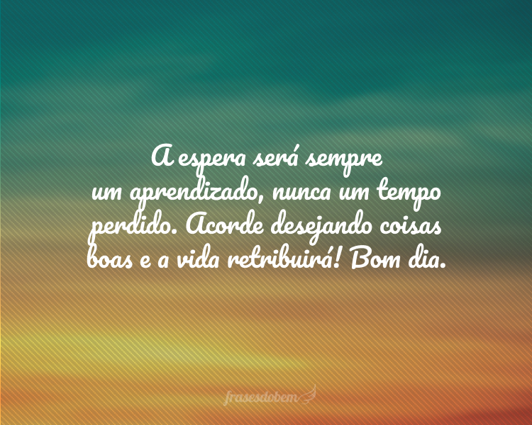 A espera será sempre um aprendizado, nunca um tempo perdido. Acorde desejando coisas boas e a vida retribuirá! Bom dia.