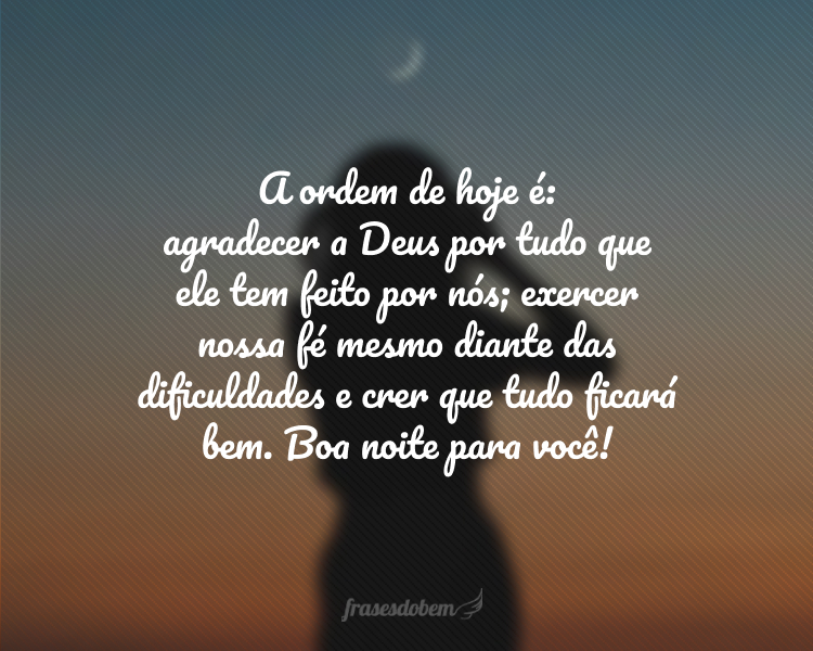 A ordem de hoje é: agradecer a Deus por tudo que ele tem feito por nós; exercer nossa fé mesmo diante das dificuldades e crer que tudo ficará bem. Boa noite para você!