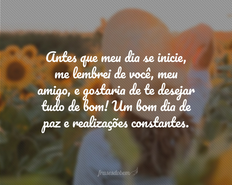 Antes que meu dia se inicie, me lembrei de você, meu amigo, e gostaria de te desejar tudo de bom! Um bom dia de paz e realizações constantes.