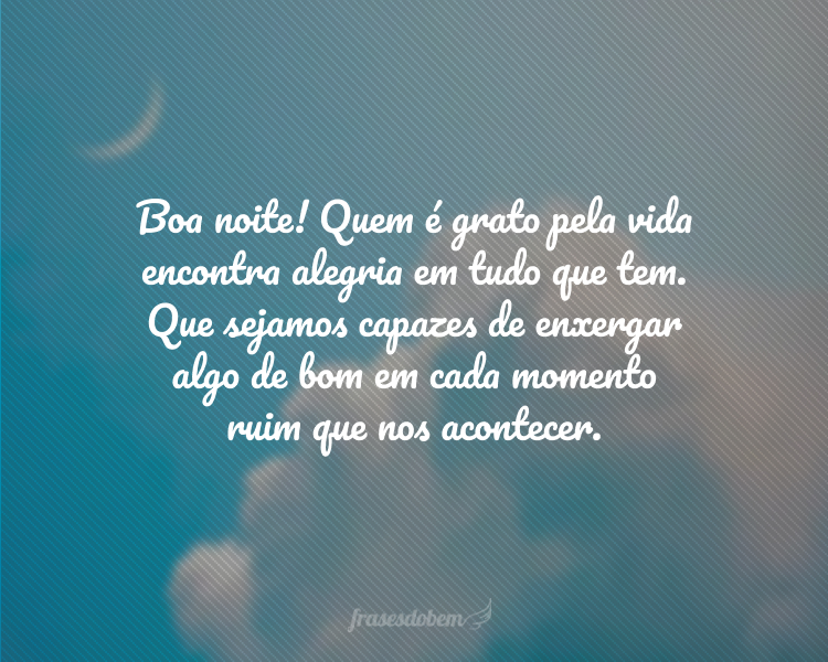 Boa noite! Quem é grato pela vida encontra alegria em tudo que tem. Que sejamos capazes de enxergar algo de bom em cada momento ruim que nos acontecer.