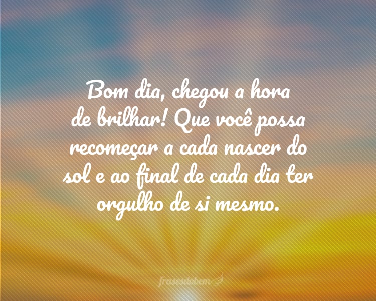 Bom dia, chegou a hora de brilhar! Que você possa recomeçar a cada nascer do sol e ao final de cada dia ter orgulho de si mesmo.