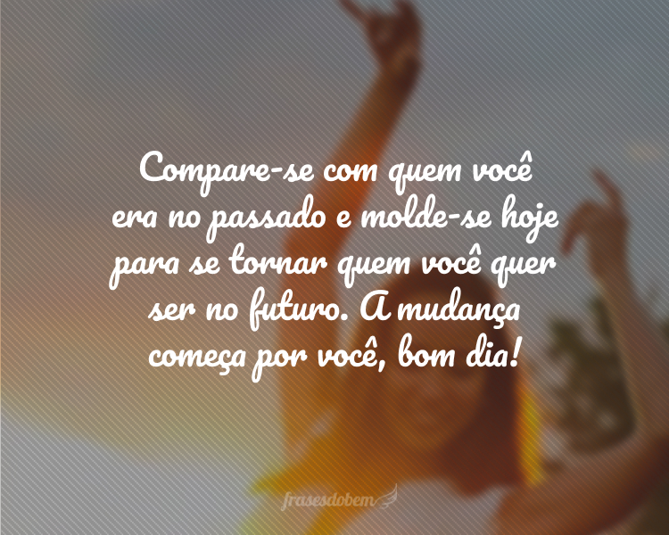 Compare-se com quem você era no passado e molde-se hoje para se tornar quem você quer ser no futuro. A mudança começa por você, bom dia!