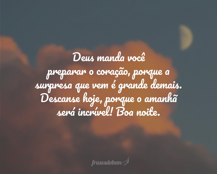 Deus manda você preparar o coração, porque a surpresa que vem por aí é grande demais. Descanse hoje, porque o amanhã será incrível! Boa noite.