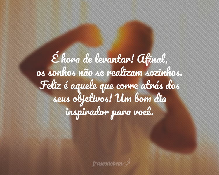 É hora de levantar! Afinal, os sonhos não se realizam sozinhos. Feliz é aquele que corre atrás dos seus objetivos! Um bom dia inspirador para você.