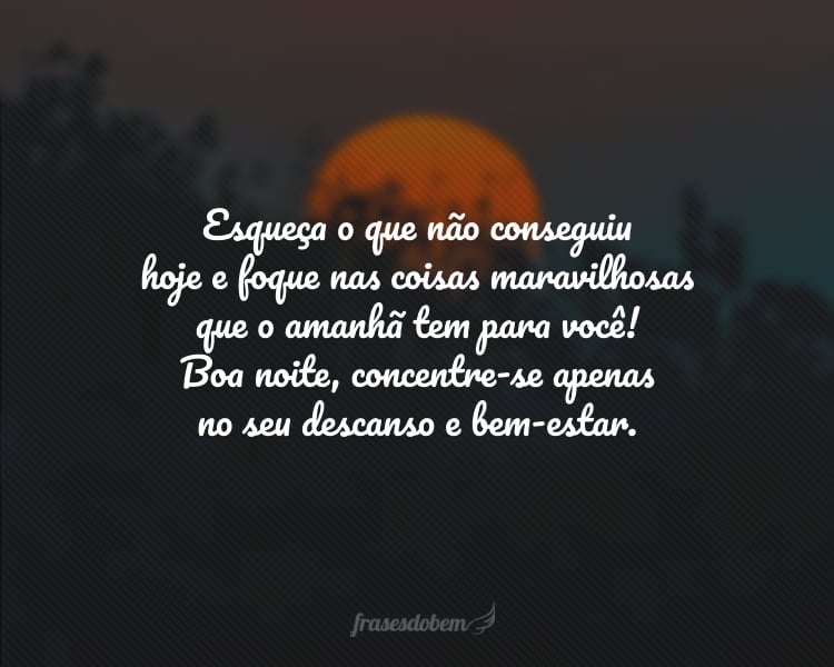 Esqueça o que não conseguiu hoje e foque nas coisas maravilhosas que o amanhã tem para você! Boa noite, concentre-se apenas no seu descanso e bem-estar.