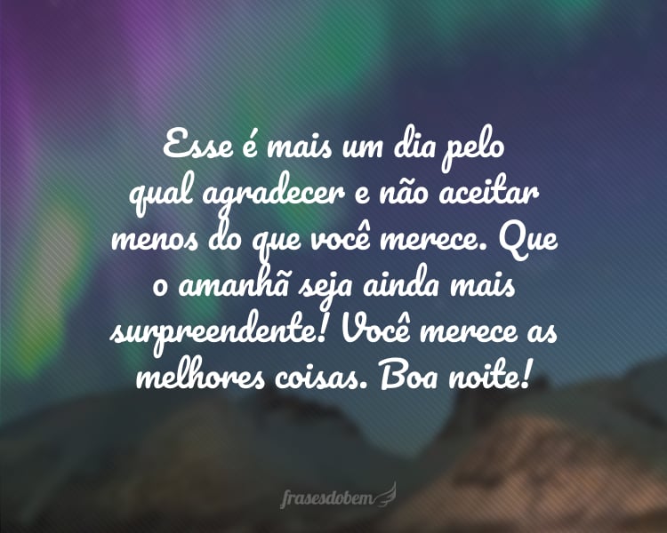 Esse é mais um dia pelo qual agradecer e não aceitar menos do que você merece. Que o amanhã seja ainda mais surpreendente! Você merece as melhores coisas. Boa noite!