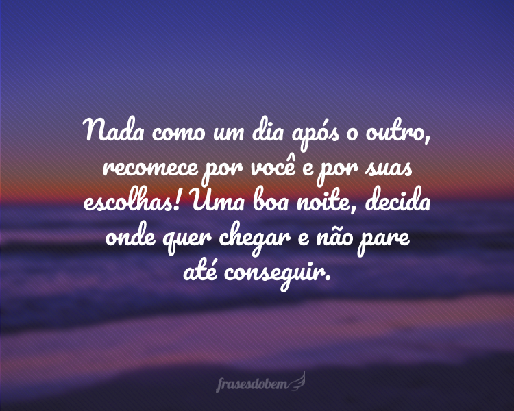 Nada como um dia após o outro, recomece por você e por suas escolhas! Uma boa noite, decida onde quer chegar e não pare até conseguir.