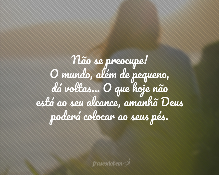 Não se preocupe! O mundo, além de pequeno, dá voltas... O que hoje não está ao seu alcance, amanhã Deus poderá colocar ao seus pés.