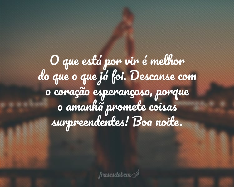 O que está por vir é melhor do que o que já foi. Descanse com o coração esperançoso, porque o amanhã promete coisas surpreendentes! Boa noite.