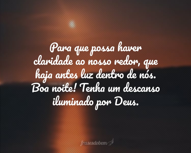 Para que possa haver claridade ao nosso redor, que haja antes luz dentro de nós. Boa noite! Tenha um descanso iluminado por Deus.