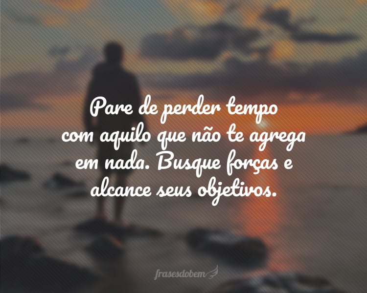 Pare de perder tempo com aquilo que não te agrega em nada. Busque forças e alcance seus objetivos.