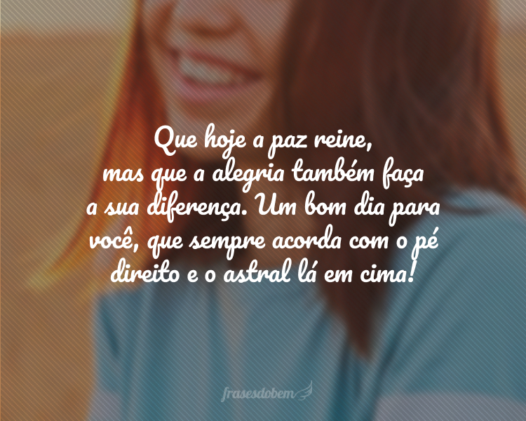 Que hoje a paz reine, mas que a alegria também faça a sua diferença. Um bom dia para você, que sempre acorda com o pé direito e o astral lá em cima!