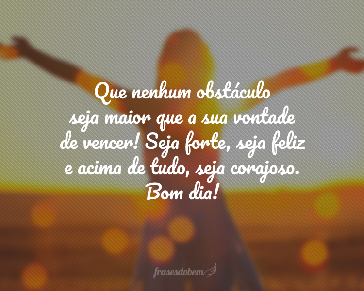 Que nenhum obstáculo seja maior que a sua vontade de vencer! Seja forte, seja feliz e acima de tudo, seja corajoso. Bom dia!