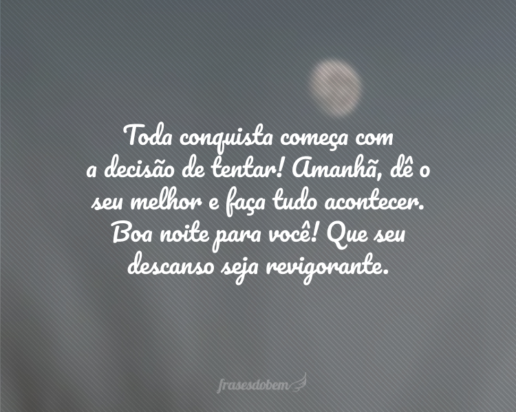 Toda conquista começa com a decisão de tentar! Amanhã, dê o seu melhor e faça tudo acontecer. Boa noite para você! Que seu descanso seja revigorante.