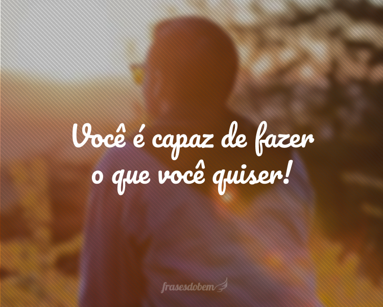 Você é capaz de fazer o que você quiser!