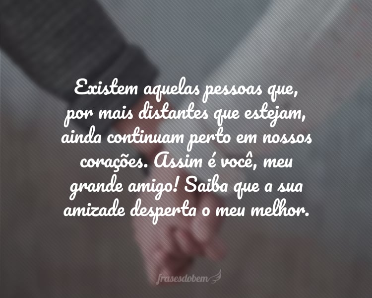 Existem aquelas pessoas que, por mais distantes que estejam, ainda continuam perto em nossos corações. Assim é você, meu grande amigo! Saiba que a sua amizade desperta o meu melhor.