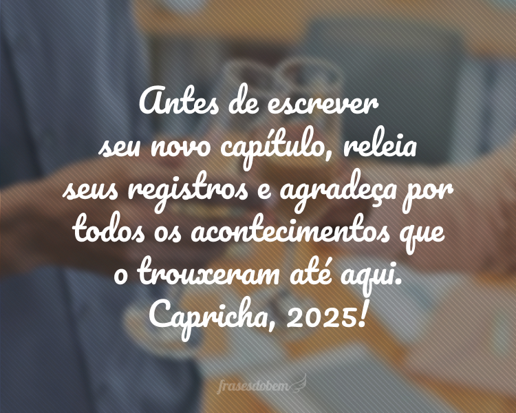 Antes de escrever seu novo capítulo, releia seus registros e agradeça por todos os acontecimentos que o trouxeram até aqui. Capricha, 2025!