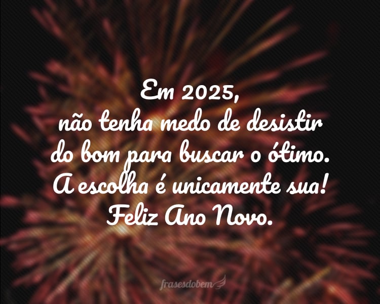 Em 2025, não tenha medo de desistir do bom para buscar o ótimo. A escolha é unicamente sua! Feliz Ano Novo.