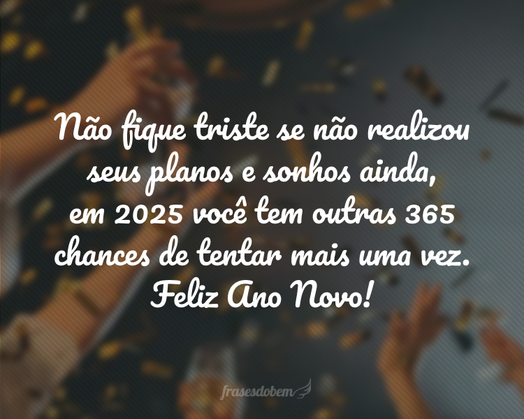 Não fique triste se não realizou seus planos e sonhos ainda, em 2025 você tem outras 365 chances de tentar mais uma vez. Feliz Ano Novo!