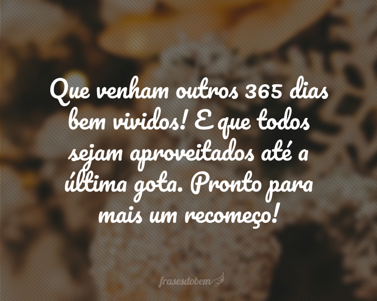 Que venham outros 365 dias bem vividos! E que todos sejam aproveitados até a última gota. Pronto para mais um recomeço!