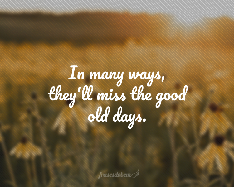 In many ways, they'll miss the good old days.
(De várias formas, eles sentirão falta dos bons e velhos tempos.)
