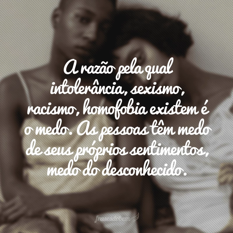 A razão pela qual intolerância, sexismo, racismo, homofobia existem é o medo. As pessoas têm medo de seus próprios sentimentos, medo do desconhecido.