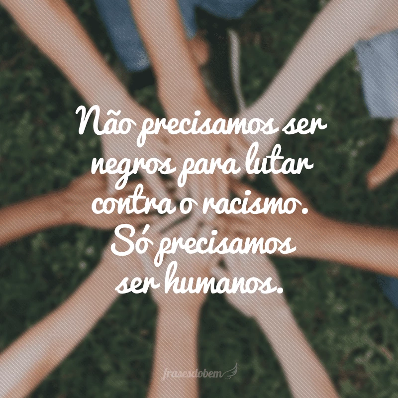 Não precisamos ser negros para lutar contra o racismo. Só precisamos ser humanos.